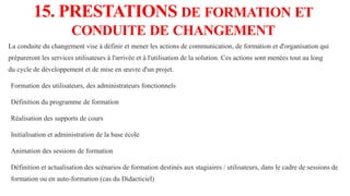 15. PRESTATIONS DE FORMATION ET
CONDUITE DE CHANGEMENT
La conduite du changement vise à définir et mener les actions de communication, de formation et d'organisation qui
prépareront les services utilisateurs à l'arrivée et à l'utilisation de la solution. Ces actions sont menées tout au long
du cycle de développement et de mise en œuvre d'un projet.
Formation des utilisateurs, des administrateurs fonctionnels
Définition du programme de formation
Réalisation des supports de cours
Initialisation et administration de la base école
Animation des sessions de formation
Définition et actualisation des scénarios de formation destinés aux stagiaires / utilisateurs, dans le cadre de sessions de
formation ou en auto-formation (cas du Didacticiel)
 