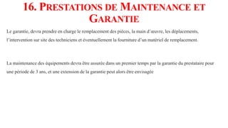 16. PRESTATIONS DE MAINTENANCE ET
GARANTIE
Le garantie, devra prendre en charge le remplacement des pièces, la main d’œuvre, les déplacements,
l’intervention sur site des techniciens et éventuellement la fourniture d’un matériel de remplacement.
La maintenance des équipements devra être assurée dans un premier temps par la garantie du prestataire pour
une période de 3 ans, et une extension de la garantie peut alors être envisagée
 