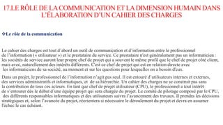 17.LE RÔLE DE LACOMMUNICATION ET LADIMENSION HUMAIN DANS
L’ÉLABORATION D’UN CAHIER DES CHARGES
Le rôle de la communication
Le cahier des charges est tout d’abord un outil de communication et d’information entre le professionnel
de l’information (« utilisateur ») et le prestataire de service. Ce prestataire n'est généralement pas un informaticien :
les sociétés de service auront leur propre chef de projet qui a souvent le même profil que le chef de projet côté client,
mais avec, naturellement des intérêts différents. C'est ce chef de projet qui est en relation directe avec
les informaticiens de sa société, au moment et sur les questions pour lesquelles on a besoin d'eux.
Dans un projet, le professionnel de l’information n’agit pas seul. Il est entouré d’utilisateurs internes et externes,
des services administratifs et informatiques, et de sa hiérarchie. Un cahier des charges ne se construit pas sans
la contribution de tous ces acteurs. En tant que chef de projet utilisateur (CPU), le professionnel a tout intérêt
de s’entourer dès le début d’une équipe projet qui sera chargée du projet. Le comité de pilotage composé par le CPU,
des différents responsables informatiques et des utilisateurs suivra l’avancement des travaux. Il prendra les décisions
stratégiques et, selon l’avancée du projet, réorientera si nécessaire le déroulement du projet et devra en assumer
l'échec le cas échéant.
 