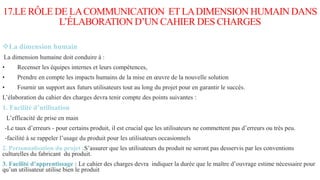 17.LE RÔLE DE LACOMMUNICATION ETLADIMENSION HUMAIN DANS
L’ÉLABORATION D’UN CAHIER DES CHARGES
La dimension humain
La dimension humaine doit conduire à :
• Recenser les équipes internes et leurs compétences,
• Prendre en compte les impacts humains de la mise en œuvre de la nouvelle solution
• Fournir un support aux futurs utilisateurs tout au long du projet pour en garantir le succès.
L’élaboration du cahier des charges devra tenir compte des points suivantes :
1. Facilité d’utilisation
L’efficacité de prise en main
-Le taux d’erreurs - pour certains produit, il est crucial que les utilisateurs ne commettent pas d’erreurs ou très peu.
-facilité à se rappeler l’usage du produit pour les utilisateurs occasionnels
2. Personnalisation du projet :S’assurer que les utilisateurs du produit ne seront pas desservis par les conventions
culturelles du fabricant du produit.
3. Facilité d’apprentissage : Le cahier des charges devra indiquer la durée que le maître d’ouvrage estime nécessaire pour
qu’un utilisateur utilise bien le produit
 