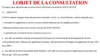 1.OBJET DE LACONSULTATION
Ce projet a pour objectif la mise en œuvre d’un CLOUD privé au profit de l’ENCG SETTAT
1.1 OBJECTIFS
L’ENCG souhaite s’équiper d’une infrastructure Cloud dite « IAAS » et « PaaS Web Site » dont les objectifs sont :
• externaliser les applications et services externes existants hébergés chez de multiples providers,
• Héberger les futures sites web et services externes de l’ENCG SETTAT
Le périmètre de ce Cloud de Service à mettre en œuvre est :
1. Une offre de machines virtuelles à la demande (IAAS) pour les environnements de développements, de tests
et de production pour héberger des applications existantes : doit permettre de développer des applications de type .NET,
Java, PHP,…
2. Une offre de site Web à la demande (PaaS WebSite) : cette offre de service permet le déploiement de nouveaux sites
Web de type .NET, Java ou PHP
 