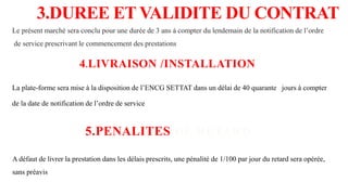 3.DUREE ET VALIDITE DU CONTRAT
Le présent marché sera conclu pour une durée de 3 ans à compter du lendemain de la notification de l’ordre
de service prescrivant le commencement des prestations
4.LIVRAISON /INSTALLATION
La plate-forme sera mise à la disposition de l’ENCG SETTAT dans un délai de 40 quarante jours à compter
de la date de notification de l’ordre de service
5.PENALITES DE RETARD
A défaut de livrer la prestation dans les délais prescrits, une pénalité de 1/100 par jour du retard sera opérée,
sans préavis
 