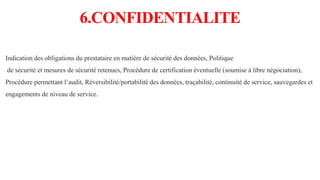 6.CONFIDENTIALITE
Indication des obligations du prestataire en matière de sécurité des données, Politique
de sécurité et mesures de sécurité retenues, Procédure de certification éventuelle (soumise à libre négociation),
Procédure permettant l’audit, Réversibilité/portabilité des données, traçabilité, continuité de service, sauvegardes et
engagements de niveau de service.
 