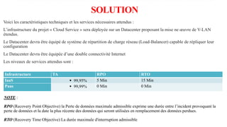 8.CARACTÉRISTIQUES PRINCIPALES DE LA
SOLUTION
Voici les caractéristiques techniques et les services nécessaires attendus :
L’infrastructure du projet « Cloud Service » sera déployée sur un Datacenter proposant la mise ne œuvre de V-LAN
étendus.
Le Datacenter devra être équipé de système de répartition de charge réseau (Load-Balancer) capable de répliquer leur
configuration
Le Datacenter devra être équipée d’une double connectivité Internet
Les niveaux de services attendus sont :
Infrastructure TA RPO RTO
IaaS  99,95% 5 Min 15 Min
Paas  99,99% 0 Min 0 Min
NOTE :
RPO (Recovery Point Objective) la Perte de données maximale admissible exprime une durée entre l’incident provoquant la
perte de données et la date la plus récente des données qui seront utilisées en remplacement des données perdues.
RTO (Recovery Time Objective) La durée maximale d'interruption admissible
 