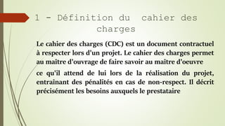 1 - Définition du cahier des
charges
Le cahier des charges (CDC) est un document contractuel
à respecter lors d'un projet....
