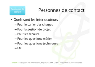 Personnes	
  de	
  
   contact	
          Personnes de contact
•  Quels sont les interlocuteurs
     –  Pour le cahier des charges
     –  Pour la gestion de projet
     –  Pour les recours
     –  Pour les questions métier
     –  Pour les questions techniques
     –  Etc.
 