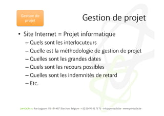 Ges%on	
  de	
  
   projet	
                 Gestion de projet
•  Site Internet = Projet informatique
    –  Quels sont les interlocuteurs
    –  Quelle est la méthodologie de gestion de projet
    –  Quelles sont les grandes dates
    –  Quels sont les recours possibles
    –  Quelles sont les indemnités de retard
    –  Etc.
 