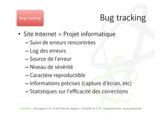 Bug	
  tracking	
                    Bug tracking
•  Site Internet = Projet informatique
    –  Suivi de erreurs rencontrées
    –  Log des erreurs
    –  Source de l’erreur
    –  Niveau de sévérité
    –  Caractère reproductible
    –  Informations précises (capture d’écran, etc)
    –  Statistiques sur l’eﬃcacité des corrections
 