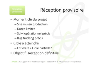 Récep%on	
  
 provisoire	
           Réception provisoire
•  Moment clé du projet
   –  Site mis en production
   –  Durée limitée
   –  Suivi opérationnel précis
   –  Bug tracking précis
•  Cible à atteindre
   –  Entièreté / Cible partielle?
•  Objectif : Réception déﬁnitive
 