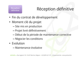 Récep%on	
  
 déﬁni%ve	
           Réception déﬁnitive
•  Fin du contrat de développement
•  Moment clé du projet
   –  Site mis en production
   –  Projet livré déﬁnitivement
   –  Début de la période de maintenance corrective
   –  Négocier les conditions
•  Evolution
   –  Maintenance évolutive
 