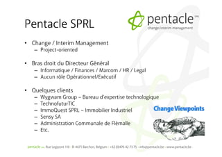 Pentacle SPRL
•  Change / Interim Management
   –  Project-oriented

•  Bras droit du Directeur Général
   –  Informatique / Finances / Marcom / HR / Legal
   –  Aucun rôle Opérationnel/Exécutif

•  Quelques clients
   –    Wygwam Group – Bureau d’expertise technologique
   –    TechnofuturTIC
   –    ImmoQuest SPRL – Immobilier Industriel
   –    Sensy SA
   –    Administration Communale de Flémalle
   –    Etc.
 