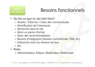 Besoins	
  
fonc%onnels	
            Besoins fonctionnels
•  Qu’est ce que ce site doit faire?
   –  Vendre / Informer / Créer des communautés
   –  Identiﬁcation de l’internaute
   –  Recherche dans le site
   –  Gérer un panier d’achat
   –  Gérer des recommandations
   –  Besoins d’intégration (Gestion commerciale, CRM, etc)
   –  Interaction avec les réseaux sociaux
   –  Etc.
•  Roles
   –  Administrateur, Editeur, Modérateur, Webmaster
 