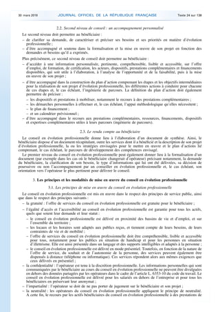 2.2. Second niveau de conseil : un accompagnement personnalisé
Le second niveau doit permettre au bénéficiaire :
– de clarifier sa demande, de caractériser et préciser ses besoins et ses priorités en matière d’évolution
professionnelle ;
– d’être accompagné et soutenu dans la formalisation et la mise en œuvre de son projet en fonction des
demandes et besoins qu’il a exprimés.
Plus précisément, ce second niveau de conseil doit permettre au bénéficiaire :
– d’accéder à une information personnalisée, pertinente, compréhensible, lisible et accessible, sur l’offre
d’emploi, de formation, de certification, les acteurs, dispositifs, prestations complémentaires et financements
disponibles, qui soit utile à l’élaboration, à l’analyse de l’opportunité et de la faisabilité, puis à la mise
en œuvre de son projet ;
– d’être accompagné dans la construction du plan d’action comprenant les étapes et les objectifs intermédiaires
pour la réalisation de son projet d’évolution professionnelle, les différentes actions à conduire pour chacune
de ces étapes et, le cas échéant, l’ingénierie de parcours. La définition du plan d’action doit également
permettre de préciser :
– les dispositifs et prestations à mobiliser, notamment le recours à des prestations complémentaires ;
– les démarches personnelles à effectuer et, le cas échéant, l’appui méthodologique qu’elles nécessitent ;
– le plan de financement ;
– et un calendrier prévisionnel ;
– d’être accompagné dans le recours aux prestations complémentaires, ressources, financements, dispositifs
et expertises complémentaires utiles à leurs parcours (ingénierie de parcours).
2.3. Le rendu compte au bénéficiaire
Le conseil en évolution professionnelle donne lieu à l’élaboration d’un document de synthèse. Ainsi, le
bénéficiaire dispose d’un document récapitulant, outre les services dont il a bénéficié et la description de son projet
d’évolution professionnelle, la ou les stratégies envisagées pour le mettre en œuvre et le plan d’actions lié
comprenant, le cas échéant, le parcours de développement des compétences envisagé.
Le premier niveau du conseil en évolution professionnelle peut également donner lieu à la formalisation d’un
document (par exemple dans les cas où le bénéficiaire changerait d’opérateur) précisant notamment, la demande
du bénéficiaire, la clarification de son besoin, le type d’informations qui lui ont été délivrées, sa décision de
poursuivre ou non l’accompagnement par un conseiller en évolution professionnelle et, le cas échéant, son
orientation vers l’opérateur le plus pertinent pour délivrer le conseil.
3. Les principes et les modalités de mise en œuvre du conseil en évolution professionnelle
3.1. Les principes de mise en œuvre du conseil en évolution professionnelle
Le conseil en évolution professionnelle est mis en œuvre dans le respect des principes de service public, ainsi
que dans le respect des principes suivants :
– la gratuité : l’offre de services du conseil en évolution professionnelle est gratuite pour le bénéficiaire ;
– l’égalité d’accès et l’accessibilité au conseil en évolution professionnelle est garantie pour tous les actifs,
quels que soient leur demande et leur statut :
– le conseil en évolution professionnelle est délivré en proximité des bassins de vie et d’emploi, et sur
l’ensemble du territoire ;
– les locaux et les horaires sont adaptés aux publics reçus, et tiennent compte de leurs besoins, de leurs
contraintes de vie et de mobilité ;
– l’offre de services du conseil en évolution professionnelle doit être compréhensible, lisible et accessible
pour tous, notamment pour les publics en situation de handicap et pour les personnes en situation
d’illettrisme. Elle est ainsi présentée dans un langage et des supports intelligibles et adaptés à la personne ;
– le conseil en évolution professionnelle est délivré en mode présentiel. Toutefois, en fonction de la nature de
l’offre de service, du souhait et de l’autonomie de la personne, des services peuvent également être
dispensés à distance (téléphone ou informatique). Ces services répondent alors aux mêmes exigences que
ceux délivrés en présentiel ;
– la confidentialité : l’opérateur est tenu à la discrétion professionnelle. Les informations personnelles qui sont
communiquées par le bénéficiaire au cours du conseil en évolution professionnelle ne peuvent être divulguées
en dehors des données partagées par les opérateurs dans le cadre de l’article L. 6353-10 du code du travail. Le
conseil en évolution professionnelle est délivré pour les salariés en dehors de l’entreprise et pour tous les
bénéficiaires en préservant leur anonymat ;
– l’impartialité : l’opérateur se doit de ne pas porter de jugement sur le bénéficiaire et son projet ;
– la neutralité : les opérateurs du conseil en évolution professionnelle appliquent le principe de neutralité.
A cette fin, le recours par les actifs bénéficiaires du conseil en évolution professionnelle à des prestations de
30 mars 2019 JOURNAL OFFICIEL DE LA RÉPUBLIQUE FRANÇAISE Texte 24 sur 138
 