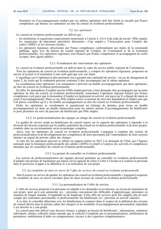 formation ou d’accompagnement rendues par ces mêmes opérateurs doit être limité et encadré par France
compétences qui finance ces opérateurs au titre du conseil en évolution professionnelle.
3.2. Les opérateurs
Le conseil en évolution professionnelle est délivré par :
– les institutions et organismes expressément mentionnés à l’article L. 6111-6 du code du travail : Pôle emploi,
les organismes de placement spécialisés dénommés « Cap emploi », l’Association pour l’emploi des
cadres (APEC) et les missions locales ;
– les opérateurs régionaux sélectionnés par France compétences conformément aux règles de la commande
publique, après avis du bureau du comité régional de l’emploi, de l’orientation et de la formation
professionnelles. Les opérateurs régionaux sont financés par France compétences et accompagnent les actifs
occupés, hors agents publics.
3.2.1. Coordination des interventions des opérateurs
Le conseil en évolution professionnelle est délivré dans le cadre du service public régional de l’orientation.
Tous les opérateurs du conseil en évolution professionnelle, y compris les opérateurs régionaux, proposent un
service d’accueil et d’orientation à tout actif quel que soit son statut.
L’aiguillage vers l’opérateur le plus pertinent vise à garantir une continuité de service – en cas de changement de
statut 2, les actifs qui le souhaitent peuvent continuer à être accompagnés par le même opérateur.
La coordination entre opérateurs vise notamment à prévenir un double accompagnement, par deux opérateurs,
au titre du conseil en évolution professionnelle.
En effet, les demandeurs d’emploi inscrits à Pôle emploi peuvent, à leur demande, être accompagnés par un autre
opérateur au titre du conseil en évolution professionnelle, notamment l’opérateur régional financé par France
compétences (soit parce que le demandeur d’emploi est également en activité, soit parce qu’il a changé de statut en
cours d’accompagnement). Dans ce cas, Pôle emploi exerce sa mission de suivi des demandeurs d’emploi sans que
l’on puisse considérer qu’il y ait double accompagnement au titre du conseil en évolution professionnelle.
Enfin, les opérateurs se coordonnent et garantissent un échange de données pour éviter un double
accompagnement (et donc un double financement pour les mêmes actions d’accompagnement) du bénéficiaire
et pour permettre un suivi du parcours du bénéficiaire par Pôle emploi.
3.2.2. La professionnalisation des équipes en charge du conseil en évolution professionnelle
La qualité du service rendu au bénéficiaire du conseil repose sur la capacité des opérateurs à répondre à la
diversité des besoins exprimés par les publics potentiels du conseil en évolution professionnelle et de leurs projets,
conduits dans un environnement socio-économique complexe.
Aussi, tous les opérateurs de conseil en évolution professionnelle s’engagent à conduire des actions de
professionnalisation et de développement des compétences de leurs personnels par l’intermédiaire de leurs moyens
internes au regard du présent cahier des charges.
A cette fin, les opérateurs peuvent se référer au rapport réalisé en 2017 à la demande de l’Etat, par l’Agence
nationale pour la formation professionnelle des adultes (AFPA) et relatif à l’analyse des activités et compétences
attendues par les conseillers du conseil en évolution professionnelle.
3.2.3. La posture du conseiller en évolution professionnelle
Les actions de professionnalisation des équipes doivent permettre au conseiller en évolution professionnelle
d’adopter une posture de facilitateur qui repose sur la capacité de celui-ci à être à l’écoute et à soutenir la personne
dans le processus d’appui à la définition et à la réalisation de son projet.
3.3. Les modalités de mise en œuvre de l’offre de services du conseil en évolution professionnelle
Afin d’assurer un service de qualité, les opérateurs du conseil en évolution professionnelle s’engagent à respecter
les modalités de mise en œuvre suivantes pour les deux niveaux de conseil en évolution professionnelle.
3.3.1. La personnalisation de l’offre de services
L’offre de services proposée à la personne est adaptée à ses demandes et ses besoins, au niveau de maturation de
son projet, ainsi qu’à son autonomie (ex. : personnes rencontrant des difficultés d’apprentissage, personnes en
situation de longue maladie, d’inaptitude ou de handicap). Cette offre de services peut être adaptée afin de tenir
compte des contraintes personnelles et professionnelles du bénéficiaire (ex : personne en activité salariée).
A ce titre, le conseiller détermine avec les bénéficiaires le contenu (dans le respect de la définition des niveaux
de conseil décrits dans le présent cahier des charges) et les modalités d’accompagnement personnalisé, répondant
à ses besoins et à son projet.
Le conseil peut être délivré sous diverses formes, à adapter au besoin du bénéficiaire : informations, entretiens
individuels, ateliers collectifs (étant entendu que le collectif n’empêche pas la personnalisation), mobilisation de
prestations, mobilisation d’aides ou compensations, recours à des expertises complémentaires.
30 mars 2019 JOURNAL OFFICIEL DE LA RÉPUBLIQUE FRANÇAISE Texte 24 sur 138
 