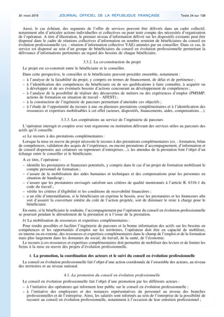Aussi, le cas échéant, des segments de l’offre de services peuvent être délivrés dans un cadre collectif,
notamment afin d’articuler actions individuelles et collectives ou pour tenir compte des nécessités d’organisation
de l’opérateur. A titre d’illustration, le premier niveau d’information délivré sur les dispositifs existants peut être
dispensé dans le cadre de réunions collectives d’information en nombre restreint de bénéficiaires du conseil en
évolution professionnelle (ex. : réunion d’information collective VAE) animées par un conseiller. Dans ce cas, le
service est dispensé au sein d’un groupe de bénéficiaires du conseil en évolution professionnelle permettant la
délivrance d’informations pertinentes au regard des besoins de chaque bénéficiaire.
3.3.2. La co-construction du projet
Le projet est co-construit entre le bénéficiaire et le conseiller.
Dans cette perspective, le conseiller et le bénéficiaire peuvent procéder ensemble, notamment :
– à l’analyse de la faisabilité du projet, y compris en termes de financement, de délai et de pertinence ;
– à l’identification des compétences du bénéficiaire ou de ses qualifications à faire connaître, à acquérir ou
à développer et de ses éventuels besoins d’actions concourant au développement de compétences ;
– à l’analyse de la possibilité de réaliser des découvertes de métiers ou des expériences d’emploi (PMSMP,
actions de formation en situation de travail - AFEST) ;
– à la construction de l’ingénierie de parcours permettant d’atteindre ces objectifs ;
– à l’étude de l’opportunité du recours à une ou plusieurs prestations complémentaires et à l’identification des
ressources et expertises mobilisables à cet effet (acteurs, dispositifs, financements, aides, compensations…).
3.3.3. Les coopérations au service de l’ingénierie de parcours
L’opérateur interagit et coopère avec tout organisme ou institution délivrant des services utiles au parcours des
actifs qu’il conseille.
a) Le recours à des prestations complémentaires :
Lorsque la mise en œuvre du projet nécessite le recours à des prestations complémentaires (ex. : formation, bilan
de compétences, validation des acquis de l’expérience, ou encore prestations d’accompagnement, d’information et
de conseil dispensées aux créateurs ou repreneurs d’entreprises…), les attendus de la prestation font l’objet d’un
échange entre le conseiller et le bénéficiaire.
A ce titre, l’opérateur :
– identifie les prestataires et financeurs potentiels, y compris dans le cas d’un projet de formation mobilisant le
compte personnel de formation ;
– s’assure de la mobilisation des aides humaines et techniques et des compensations pour les personnes en
situation de handicap ;
– s’assure que les prestataires envisagés satisfont aux critères de qualité mentionnés à l’article R. 6316-1 du
code du travail ;
– vérifie les critères d’éligibilité et les conditions de recevabilité financières ;
– a un rôle d’intermédiation, si le bénéficiaire en exprime le besoin, avec les prestataires et les financeurs afin
soit d’assurer la couverture entière du coût de l’action projetée, soit de diminuer le reste à charge pour le
bénéficiaire.
En outre, si le bénéficiaire le souhaite, l’accompagnement par l’opérateur du conseil en évolution professionnelle
se poursuit pendant le déroulement de la prestation et à l’issue de la prestation.
b) La mobilisation de ressources et expertises complémentaires :
Pour rendre possibles et faciliter l’ingénierie de parcours et la bonne information des actifs sur les besoins en
compétences et les opportunités d’emploi sur les territoires, l’opérateur doit être en capacité de mobiliser,
en interne ou en externe, des ressources et expertises complémentaires dans le champ de l’emploi et de la formation
mais plus largement dans les domaines du social, du travail, de la santé, de l’économie.
Le recours à ces ressources et expertises complémentaires doit permettre de mobiliser des leviers et de limiter les
freins à la mise en œuvre des projets d’évolution professionnelle.
4. La promotion, la coordination des acteurs et le suivi du conseil en évolution professionnelle
Le conseil en évolution professionnelle fait l’objet d’une action coordonnée de l’ensemble des acteurs, au niveau
des territoires et au niveau national.
4.1. La promotion du conseil en évolution professionnelle
Le conseil en évolution professionnelle fait l’objet d’une promotion par les différents acteurs :
– à l’initiative des opérateurs qui informent leur public sur le conseil en évolution professionnelle ;
– à l’initiative des employeurs et des instances représentatives du personnel au niveau des branches
professionnelles et de l’entreprise. Ainsi, les salariés sont informés au sein de l’entreprise de la possibilité de
recourir au conseil en évolution professionnelle, notamment à l’occasion de leur entretien professionnel ;
30 mars 2019 JOURNAL OFFICIEL DE LA RÉPUBLIQUE FRANÇAISE Texte 24 sur 138
 