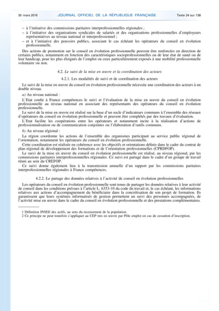 – à l’initiative des commissions paritaires interprofessionnelles régionales ;
– à l’initiative des organisations syndicales de salariés et des organisations professionnelles d’employeurs
représentatives au niveau national et interprofessionnel ;
– et à l’initiative des pouvoirs publics, associant le cas échéant les opérateurs du conseil en évolution
professionnelle.
Des actions de promotion sur le conseil en évolution professionnelle peuvent être renforcées en direction de
certains publics, notamment en fonction des caractéristiques socioprofessionnelles ou de leur état de santé ou de
leur handicap, pour les plus éloignés de l’emploi ou ceux particulièrement exposés à une mobilité professionnelle
volontaire ou non.
4.2. Le suivi de la mise en œuvre et la coordination des acteurs
4.2.1. Les modalités de suivi et de coordination des acteurs
Le suivi de la mise en œuvre du conseil en évolution professionnelle nécessite une coordination des acteurs à un
double niveau.
a) Au niveau national :
L’Etat confie à France compétences le suivi et l’évaluation de la mise en œuvre du conseil en évolution
professionnelle au niveau national en associant des représentants des opérateurs du conseil en évolution
professionnelle.
Le suivi de la mise en œuvre est réalisé sur la base d’un socle d’indicateurs communs à l’ensemble des réseaux
d’opérateurs du conseil en évolution professionnelle et peuvent être complétés par des travaux d’évaluation.
L’Etat facilite les coopérations entre les opérateurs et notamment incite à la réalisation d’actions de
professionnalisation ou de communication conjointes ou l’élaboration d’outils communs.
b) Au niveau régional :
La région coordonne les actions de l’ensemble des organismes participant au service public régional de
l’orientation, notamment les opérateurs du conseil en évolution professionnelle.
Cette coordination est réalisée en cohérence avec les objectifs et orientations définis dans le cadre du contrat de
plan régional de développement des formations et de l’orientation professionnelles (CPRDFOP).
Le suivi de la mise en œuvre du conseil en évolution professionnelle est réalisé, au niveau régional, par les
commissions paritaires interprofessionnelles régionales. Ce suivi est partagé dans le cadre d’un groupe de travail
réuni au sein du CREFOP.
Ce suivi donne également lieu à la transmission annuelle d’un rapport par les commissions paritaires
interprofessionnelles régionales à France compétences.
4.2.2. Le partage des données relatives à l’activité de conseil en évolution professionnelles
Les opérateurs du conseil en évolution professionnelle sont tenus de partager les données relatives à leur activité
de conseil dans les conditions prévues à l’article L. 6353-10 du code du travail et, le cas échéant, les informations
relatives aux actions d’accompagnement du bénéficiaire dans la concrétisation de son projet de formation. Ils
garantissent que leurs systèmes informatisés de gestion permettent un suivi des personnes accompagnées, de
l’activité mise en œuvre dans le cadre du conseil en évolution professionnelle et des prestations complémentaires.
1 Définition INSEE des actifs, au sens du recensement de la population.
2 Ce principe ne peut toutefois s’appliquer au CEP mis en œuvre par Pôle emploi en cas de cessation d’inscription.
30 mars 2019 JOURNAL OFFICIEL DE LA RÉPUBLIQUE FRANÇAISE Texte 24 sur 138
 