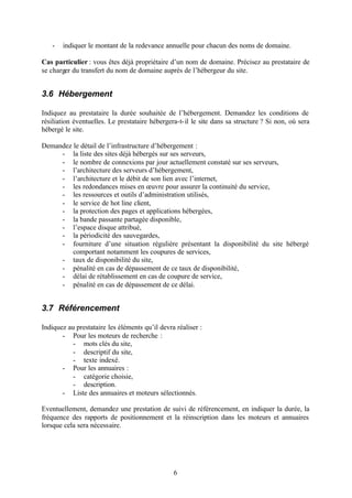 -   indiquer le montant de la redevance annuelle pour chacun des noms de domaine.

Cas particulier : vous êtes déjà propriétaire d’un nom de domaine. Précisez au prestataire de
se charger du transfert du nom de domaine auprès de l’hébergeur du site.


3.6 Hébergement

Indiquez au prestataire la durée souhaitée de l’hébergement. Demandez les conditions de
résiliation éventuelles. Le prestataire hébergera-t- il le site dans sa structure ? Si non, où sera
hébergé le site.

Demandez le détail de l’infrastructure d’hébergement :
     - la liste des sites déjà hébergés sur ses serveurs,
     - le nombre de connexions par jour actuellement constaté sur ses serveurs,
     - l’architecture des serveurs d’hébergement,
     - l’architecture et le débit de son lien avec l’internet,
     - les redondances mises en œuvre pour assurer la continuité du service,
     - les ressources et outils d’administration utilisés,
     - le service de hot line client,
     - la protection des pages et applications hébergées,
     - la bande passante partagée disponible,
     - l’espace disque attribué,
     - la périodicité des sauvegardes,
     - fourniture d’une situation régulière présentant la disponibilité du site hébergé
         comportant notamment les coupures de services,
     - taux de disponibilité du site,
     - pénalité en cas de dépassement de ce taux de disponibilité,
     - délai de rétablissement en cas de coupure de service,
     - pénalité en cas de dépassement de ce délai.


3.7 Référencement

Indiquez au prestataire les éléments qu’il devra réaliser :
       - Pour les moteurs de recherche :
           - mots clés du site,
           - descriptif du site,
           - texte indexé.
       - Pour les annuaires :
           - catégorie choisie,
           - description.
       - Liste des annuaires et moteurs sélectionnés.

Eventuellement, demandez une prestation de suivi de référencement, en indiquer la durée, la
fréquence des rapports de positionnement et la réinscription dans les moteurs et annuaires
lorsque cela sera nécessaire.




                                                6
 