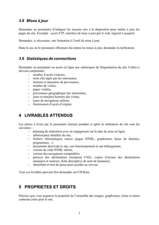 3.8 Mises à jour

Demandez au prestataire d’indiquer les moyens mis à la disposition pour mettre à jour les
pages du site. Exemple : accès FTP, interface de mise à jour par le web, logiciel à acquérir.

Demandez, si nécessaire, une formation à l’outil de mise à jour.

Dans le cas où le prestataire effectuera lui- même les mises à jour, demandez la tarification.


3.9 Statistiques de connections

Demandez au prestataire un accès en ligne aux statistiques de fréquentation du site. Celles-ci
doivent comprendre :
       - nombre d’accès visiteurs,
       - mots clés tapés par les internautes,
       - moteurs et annuaires de provenance,
       - nombre de visites,
       - pages visitées,
       - provenance géographique des internautes,
       - jours et tranches horaires des visites,
       - types de navigateurs utilisés,
       - fournisseurs d’accès d’origine.


4 LIVRABLES ATTENDUS

Les pièces à livrer par le prestataire internet pendant et après la réalisation du site sont les
suivantes :
       - planning de réalisation avec un engagement sur la date de mise en ligne,
       - arborescence détaillée du site,
       - fichiers informatiques source (pages HTML, graphismes, bases de données,
            programmes…)
       - documents décrivant le site, son fonctionnement et son hébergement,
       - version du code HTML utlisée,
       - version des navigateurs compatibles,
       - preuves des déclarations (récépissé CNIL, copies d’écrans des déclarations
            annuaires et moteurs, fiche descriptive du nom de domaine),
       - identifiant et mot de passe pour accéder au serveur.

Tous ces livrables peuvent être demandés sur CD-Rom.



5 PROPRIETES ET DROITS

Précisez que vous acquérez la propriété de l’ensemble des images, graphismes, icône et autres
contenus créés pour le site.



                                                7
 