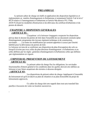 PREAMBULE
Le présent cahier de charge est établi en application des disposition législatives et
réglementaire en matière d'aménagement et d'urbanisme et notamment l'article 5 de la loi n°
90.29 relative à l'amenagement et l'urbanisme et l'article 9du déeret n°91.176du
28.05.91,fixant les modalités d'instruction et de dilirvance du certificat d'urbanisme et du
premis de démoli.
CHAPITRE 1: DISPOTION GENERALES
-ARTICLE 01:
L'acquéreur et le lotisseur s'engagent a recpecter les disposition
prévue dans le dossier du permis de lotir dans l'ensemble de ses document constuits (plan
d'aménagement, programme des travaux régiment technique et de construction,
servitudes…….) et toutes les modification qui seraient apportées à ceuxci par l'etorité
habilité pour la délivrannce du permis de lotir.
Le lotisseur est tenu de se confermer aux disposition du plan d'occupation des sols ou
lorsqu'il n'existe pas avec celles du plan directeur d'aménagement et d'urbanisme et ou
celles définies par les régles générales d'aménagement et d'urbanisme celles que définies
par réglementation en viguem.
CHPITER 02: PRESENTION DU LOTISSEMENT
ARTICLE 02:
Le présent cahier de charge fixe les obligations, les servitudes
fonctionnelles d'interet général et les conditions dans les quelles doivent etre édifiées au
lotisseur et aux futurs acquéreurs des terrains ci-dessous désignés.
-ARTICLE 03:
Les dispositions du présent cahier de charge s'appliquent à l'ensemble
du lotissement tel qu'il est décrit au plan de situation et au plan d'ensemble du projet de
lotissements approuvés.
Ce cahier de charge doit etre rappelé dans tout acte translatif des
parelles à loccasion de vente ou location suceessives.
 