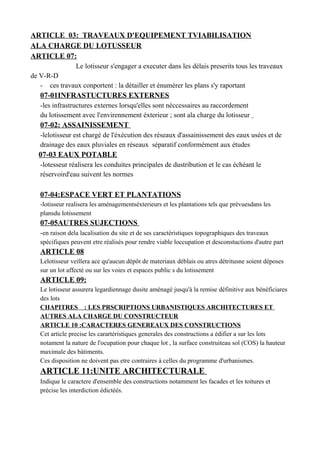 ARTICLE 03: TRAVEAUX D'EQUIPEMENT TVIABILISATION
ALA CHARGE DU LOTUSSEUR
ARTICLE 07:
Le lotisseur s'engager a executer dans les délais preserits tous les traveaux
de V-R-D
- ces travaux conportent : la détailler et énumérer les plans s'y raportant
07-01INFRASTUCTURES EXTERNES
-les infrastructures externes lorsqu'elles sont néccessaires au raccordement
du lotissement avec l'envirennement éxterieur ; sont ala charge du lotisseur
07-02: ASSAINISSEMENT
-lelotisseur est chargé de l'éxécution des réseaux d'assainissement des eaux usées et de
drainage des eaux pluviales en réseaux séparatif conformément aux études
07-03 EAUX POTABLE
-lotesseur réalisera les conduites principales de dustribution et le cas échéant le
réservoird'eau suivent les normes
07-04:ESPACE VERT ET PLANTATIONS
-lotisseur realisera les aménagementséxterieurs et les plantations tels que prévuesdans les
plansdu lotissement
07-05AUTRES SUJECTIONS
-en raison dela lacalisation du site et de ses caractéristiques topographiques des traveaux
spécifiques peuvent etre réalisés pour rendre viable loccupation et desconstuctions d'autre part
ARTICLE 08
Lelotisseur veillera ace qu'aucun dépôt de materiaux déblais ou atres détritusne soient déposes
sur un lot affecté ou sur les voies et espaces public s du lotissement
ARTICLE 09:
Le lotisseur assurera legardiennage dusite aménagé jusqu'à la remise définitive aux bénéficiares
des lots
CHAPITRES : LES PRSCRIPTIONS URBANISTIQUES ARCHITECTURES ET
AUTRES ALA CHARGE DU CONSTRUCTEUR
ARTICLE 10 :CARACTERES GENEREAUX DES CONSTRUCTIONS
Cet article precise les carartéristiques generales des constructions a édifier a sur les lots
notament la nature de l'ocupation pour chaque lot , la surface construiteau sol (COS) la hauteur
maximale des bàtiments.
Ces disposition ne doivent pas etre contraires à celles du programme d'urbanismes.
ARTICLE 11:UNITE ARCHITECTURALE
Indique le caractere d'ensemble des constructions notamment les facades et les toitures et
précise les interdiction édictéés.
 
