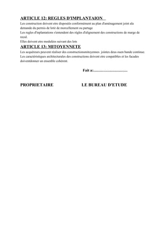 ARTICLE 12: REGLES D'IMPLANTAION
Les construction doivent etre disposéés conformément au plan d'aménagement joint ala
demande du permis de lotir de morcellement ou partage
Les regles d'inplantations s'entendent des régles d'alignement des constructions de marge de
recul.
Elles doivent etre modulées suivant des lots
ARTICLE 13: MITOYENNETE
Les acquéreurs peuvent réaliser des constructionsmitoyennes jointes deus ouen bande continue.
Les caractéristiques architecturales des constructions doivent etre conpatibles et les facades
doiventdonner un ensenble cohérent.
Fait a:………………………
PROPRIETAIRE LE BUREAU D'ETUDE
 