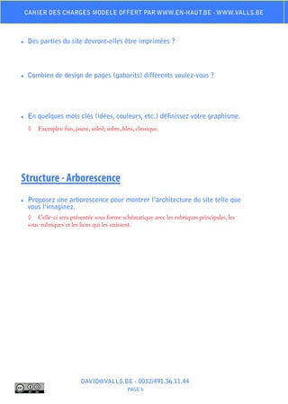 Cahier des charges modele offert par www.en-haut.be - www.valls.be



♦♦   Des parties du site devront-elles être imprimées ?



♦♦   Combien de design de pages (gabarits) différents voulez-vous ?




♦♦   En quelques mots clés (idées, couleurs, etc.) définissez votre graphisme.
     ◊	 Exemples: fun, jaune, soleil; sobre, bleu, classique.




Structure - Arborescence
♦♦   Proposez une arborescence pour montrer l’architecture du site telle que
     vous l’imaginez.
     ◊	 Celle-ci sera présentée sous forme schématique avec les rubriques principales, les
     sous-rubriques et les liens qui les unissent.




                           DAVID@VALLS.BE - 0032/491.36.11.44
                                               PAGE 6
 