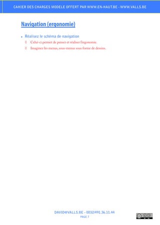 Cahier des charges modele offert par www.en-haut.be - www.valls.be




   Navigation (ergonomie)
   ♦♦   Réalisez le schéma de navigation
        ◊	 Celui-ci permet de penser et réaliser l’ergonomie.
        ◊	 Imaginez les menus, sous-menus sous forme de dessins.




                             DAVID@VALLS.BE - 0032/491.36.11.44
                                                PAGE 7
 