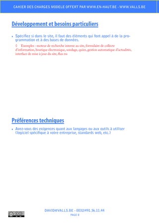 Cahier des charges modele offert par www.en-haut.be - www.valls.be




Développement et besoins particuliers
♦♦   Spécifiez si dans le site, il faut des éléments qui font appel à de la pro-
     grammation et à des bases de données.
     ◊	 Exemples : moteur de recherche interne au site, formulaire de collecte
     d’information, boutique électronique, sondage, quizz, gestion automatique d’actualités,
     interface de mise à jour du site, flux rss




Préférences techniques
♦♦   Avez-vous des exigences quant aux langages ou aux outils à utiliser
     (logiciel spécifique à votre entreprise, standards web, etc.)




                          DAVID@VALLS.BE - 0032/491.36.11.44
                                              PAGE 8
 