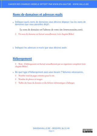 Cahier des charges modele offert par www.en-haut.be - www.valls.be




   Noms de domaines et adresses mails
   ♦♦   Indiquez quels noms de domaines vous désirez déposer (ou les noms de
        domaines que vous possédez déjà).

             Le nom de domaine est l’adresse de votre site (www.monsite.com).
        ◊	 Un nom de domaine est facturé annuellement. (voir chapitre Rôles)




   ♦♦   Indiquez les adresses e-mails que vous désirez avoir.



   Hébergement
        ◊	 Note : L’hébergement est facturé annuellement par un organisme compétent (voir
        chapitre Rôles)

   ♦♦   De quel type d’hébergement avez-vous besoin ? Volumes nécessaires.
        ◊	 Nombre total de pages estimées pour le site.
        ◊	 Nombre de photos et images.
        ◊	 Tailles des bases de données et des fichiers informatiques à héberger.




                             DAVID@VALLS.BE - 0032/491.36.11.44
                                                 PAGE 9
 