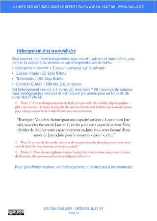 Cahier des charges modele offert par www.en-haut.be - www.valls.be




   Hébergement chez www.valls.be
Vous pourrez, en toute transparence pour vos utilisateurs et vous même, aug-
menter la capacité du serveur en cas d’augmentation du trafic.
L’hébergement nommé « 1 coeur » proposé est le suivant :
•	 Espace disque : 25 Giga Octets
•	 Trafic/mois : 150 Giga Octets
•	 Comptes E-Mail : 500 fois 2 Giga Octets
Cet hébergement revient à 3 euros par mois hors TVA (sauvegarde automa-
tique hebdomadaire incluse) et est facturé par année pour un total de 36
euros HorsTVA/AN.
  ◊	 Note 1 : En cas d’augmentation de trafic, il nous suffit de doubler, tripler, quadru-
  pler « les coeurs » et donc la capacité du serveur. Il vous sera facturé une nouvelle année
  pour chaque nouvelle demande d’amélioration du serveur.

   “Exemple : Vous êtes facturé pour une capacité serveur « 1 coeur » en Jan-
   vier, vous êtes facturé de Janvier à Janvier pour cette capacité serveur. Vous
   décidez de doubler votre capacité serveur en Juin, vous serez facturé d’une
               année de Juin à Juin pour le nouveau « coeur », etc...”
  ◊	 Note 2 : en cas de demandes abusives de restauration des données, nous nous réser-
  vons le droit de vous facturer ce service gratuit !
  ◊	 Notez 3 : Vous devrez également nous fournir les informations concernant le nom
  de domaine afin que nous puissions configurer celui-ci. »


  Pour plus d’informations sur l’hébergement, n’hésitez pas à me contacter.




                        DAVID@VALLS.BE - 0032/491.36.11.44
                                           PAGE 10
 