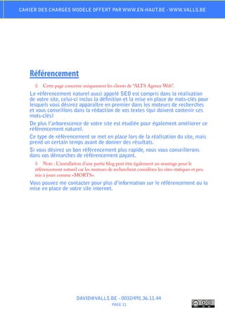 Cahier des charges modele offert par www.en-haut.be - www.valls.be




   Référencement
     ◊	 Cette page concerne uniquement les clients de “ALTS Agence Web”.
   Le référencement naturel aussi appelé SEO est compris dans la réalisation
   de votre site, celui-ci inclus la définition et la mise en place de mots-clés pour
   lesquels vous désirez apparaître en premier dans les moteurs de recherches
   et vous conseillons dans la rédaction de vos textes (qui doivent contenir ces
   mots-clés)
   De plus l’arborescence de votre site est étudiée pour également améliorer ce
   référencement naturel.
   Ce type de référencement se met en place lors de la réalisation du site, mais
   prend un certain temps avant de donner des résultats.
   Si vous désirez un bon référencement plus rapide, nous vous conseillerons
   dans vos démarches de référencement payant.
     ◊	 Note : L’installation d’une partie blog peut être également un avantage pour le
     référencement naturel car les moteurs de recherchent considères les sites statiques et peu
     mis à jours comme «MORTS».
   Vous pouvez me contacter pour plus d’information sur le référencement ou la
   mise en place de votre site internet.




                           DAVID@VALLS.BE - 0032/491.36.11.44
                                              PAGE 11
 