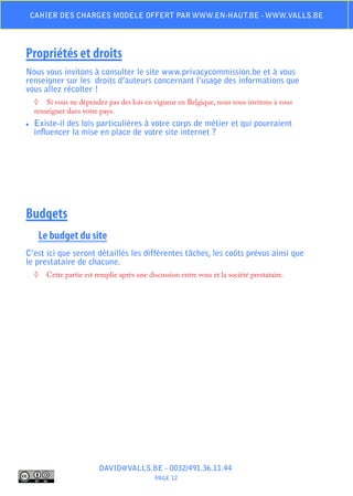Cahier des charges modele offert par www.en-haut.be - www.valls.be




Propriétés et droits
Nous vous invitons à consulter le site www.privacycommission.be et à vous
renseigner sur les droits d’auteurs concernant l’usage des informations que
vous allez récolter !
     ◊	 Si vous ne dépendez pas des lois en vigueur en Belgique, nous vous invitons à vous
     renseigner dans votre pays.
♦♦   Existe-il des lois particulières à votre corps de métier et qui pourraient
     influencer la mise en place de votre site internet ?




Budgets
      Le budget du site
C’est ici que seront détaillés les différentes tâches, les coûts prévus ainsi que
le prestataire de chacune.
     ◊	 Cette partie est remplie après une discussion entre vous et la société prestataire.




                           DAVID@VALLS.BE - 0032/491.36.11.44
                                              PAGE 12
 