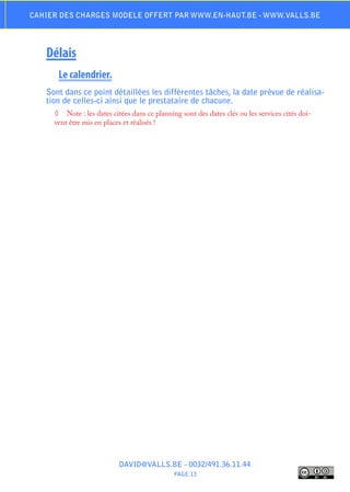 Cahier des charges modele offert par www.en-haut.be - www.valls.be




   Délais
      Le calendrier.
   Sont dans ce point détaillées les différentes tâches, la date prévue de réalisa-
   tion de celles-ci ainsi que le prestataire de chacune.
     ◊	 Note : les dates citées dans ce planning sont des dates clés ou les services cités doi-
     vent être mis en places et réalisés !




                           DAVID@VALLS.BE - 0032/491.36.11.44
                                              PAGE 13
 