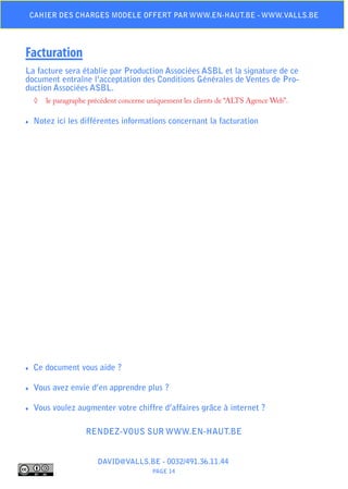 Cahier des charges modele offert par www.en-haut.be - www.valls.be




Facturation
La facture sera établie par Production Associées ASBL et la signature de ce
document entraîne l’acceptation des Conditions Générales de Ventes de Pro-
duction Associées ASBL.
     ◊	 le paragraphe précédent concerne uniquement les clients de “ALTS Agence Web”.

♦♦   Notez ici les différentes informations concernant la facturation




♦♦   Ce document vous aide ?

♦♦   Vous avez envie d’en apprendre plus ?

♦♦   Vous voulez augmenter votre chiffre d’affaires grâce à internet ?

                     Rendez-vous sur www.en-haut.be


                         DAVID@VALLS.BE - 0032/491.36.11.44
                                          PAGE 14
 