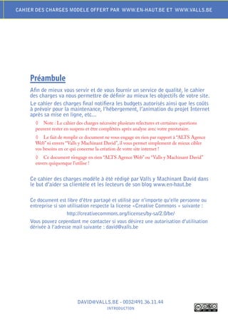 CAhIEr DES ChArGES moDELE offErt PAr www.En-hAut.BE Et www.VALLS.BE




    Préambule
    Afin de mieux vous servir et de vous fournir un service de qualité, le cahier
    des charges va nous permettre de définir au mieux les objectifs de votre site.
    Le cahier des charges final notifiera les budgets autorisés ainsi que les coûts
    à prévoir pour la maintenance, l’hébergement, l’animation du projet Internet
    après sa mise en ligne, etc...
      ◊ Note : Le cahier des charges nécessite plusieurs relectures et certaines questions
      peuvent rester en suspens et être complétées après analyse avec votre prestataire.
      ◊ Le fait de remplir ce document ne vous engage en rien par rapport à “ALTS Agence
      Web” ni envers “Valls y Machinant David”, il vous permet simplement de mieux cibler
      vos besoins en ce qui concerne la création de votre site internet !
      ◊ Ce document n’engage en rien “ALTS Agence Web” ou “Valls y Machinant David”
      envers quiquonque l’utilise !


    Ce cahier des charges modèle à été rédigé par Valls y machinant David dans
    le but d’aider sa clientèle et les lecteurs de son blog www.en-haut.be

    Ce document est libre d’être partagé et utilisé par n’importe qu’elle personne ou
    entreprise si son utilisation respecte la license «Creative Commons » suivante :
                      http://creativecommons.org/licenses/by-sa/2.0/be/
    Vous pouvez cependant me contacter si vous désirez une autorisation d’utilisation
    dérivée à l’adresse mail suivante : david@valls.be




                           DAVID@VALLS.BE - 0032/491.36.11.44
                                           IntroDuCtIon
 