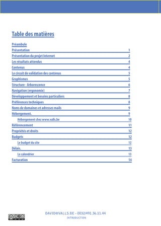 CAhIEr DES ChArGES moDELE offErt PAr www.En-hAut.BE Et www.VALLS.BE




Table des matières
Préambule
Présentation                                                 1
Présentation du projet Internet                              2
Les résultats attendus                                       4
Contenus                                                     4
Le circuit de validation des contenus                        5
Graphismes                                                   5
Structure - Arborescence                                     6
Navigation (ergonomie)                                       7
Développement et besoins particuliers                        8
Préférences techniques                                       8
Noms de domaines et adresses mails                           9
Hébergement.                                                 9
    Hébergement chez www.valls.be                            10
Référencement                                                11
Propriétés et droits                                         12
Budgets                                                      12
    Le budget du site                                        12
Délais.                                                      13
    Le calendrier                                            13
Facturation                                                  14




                        DAVID@VALLS.BE - 0032/491.36.11.44
                                        IntroDuCtIon
 