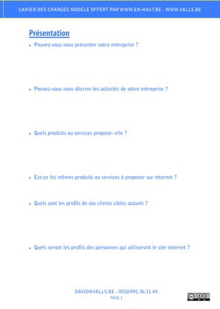 Cahier des charges modele offert par www.en-haut.be - www.valls.be




   Présentation
   ♦♦   Pouvez-vous nous présenter votre entreprise ?




   ♦♦   Pouvez-vous nous décrire les activités de votre entreprise ?




   ♦♦   Quels produits ou services propose- elle ?




   ♦♦   Est-ce les mêmes produits ou services à proposer sur internet ?



   ♦♦   Quels sont les profils de vos clients cibles actuels ?




   ♦♦   Quels seront les profils des personnes qui utiliseront le site internet ?




                           DAVID@VALLS.BE - 0032/491.36.11.44
                                            PAGE 1
 
