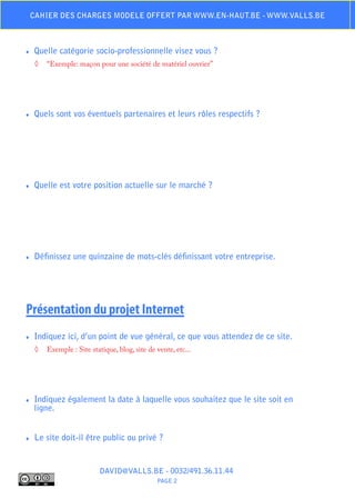 Cahier des charges modele offert par www.en-haut.be - www.valls.be



♦♦   Quelle catégorie socio-professionnelle visez vous ?
     ◊	 “Exemple: maçon pour une société de matériel ouvrier”




♦♦   Quels sont vos éventuels partenaires et leurs rôles respectifs ?




♦♦   Quelle est votre position actuelle sur le marché ?




♦♦   Définissez une quinzaine de mots-clés définissant votre entreprise.




Présentation du projet Internet
♦♦   Indiquez ici, d’un point de vue général, ce que vous attendez de ce site.
     ◊	 Exemple : Site statique, blog, site de vente, etc...




♦♦   Indiquez également la date à laquelle vous souhaitez que le site soit en
     ligne.


♦♦   Le site doit-il être public ou privé ?


                           DAVID@VALLS.BE - 0032/491.36.11.44
                                                PAGE 2
 