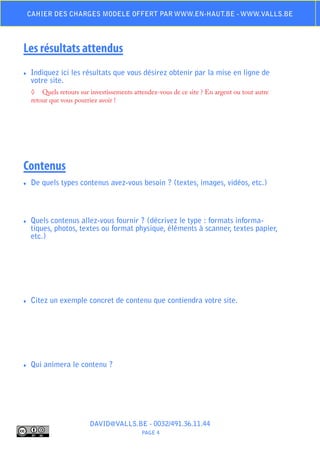 Cahier des charges modele offert par www.en-haut.be - www.valls.be




Les résultats attendus
♦♦   Indiquez ici les résultats que vous désirez obtenir par la mise en ligne de
     votre site.
     ◊	 Quels retours sur investissements attendez-vous de ce site ? En argent ou tout autre
     retour que vous pourriez avoir !




Contenus
♦♦   De quels types contenus avez-vous besoin ? (textes, images, vidéos, etc.)



♦♦   Quels contenus allez-vous fournir ? (décrivez le type : formats informa-
     tiques, photos, textes ou format physique, éléments à scanner, textes papier,
     etc.)




♦♦   Citez un exemple concret de contenu que contiendra votre site.




♦♦   Qui animera le contenu ?




                          DAVID@VALLS.BE - 0032/491.36.11.44
                                             PAGE 4
 