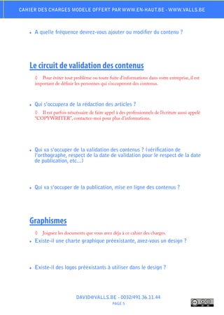 Cahier des charges modele offert par www.en-haut.be - www.valls.be



   ♦♦   A quelle fréquence devrez-vous ajouter ou modifier du contenu ?




   Le circuit de validation des contenus
        ◊	 Pour éviter tout problème ou toute fuite d’informations dans votre entreprise, il est
        important de définir les personnes qui s’occuperont des contenus.



   ♦♦   Qui s’occupera de la rédaction des articles ?
        ◊	 Il est parfois néscéssaire de faire appel à des professionnels de l’écriture aussi appelé
        “COPYWRITER”, contactez-moi pour plus d’informations.




   ♦♦   Qui va s’occuper de la validation des contenus ? (vérification de
        l’orthographe, respect de la date de validation pour le respect de la date
        de publication, etc...)



   ♦♦   Qui va s’occuper de la publication, mise en ligne des contenus ?




   Graphismes
        ◊	 Joignez les documents que vous avez déja à ce cahier des charges.
   ♦♦   Existe-il une charte graphique préexistante, avez-vous un design ?



   ♦♦   Existe-il des logos préexistants à utiliser dans le design ?




                               DAVID@VALLS.BE - 0032/491.36.11.44
                                                   PAGE 5
 