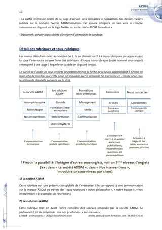 10

- La partie inférieure droite de la page d’accueil sera consacrée à l’apparition des deniers tweets
publiée sur le compte Twitter AXOMformation. Cet espace intégrera un lien vers le compte
susnommé en cliquant sur le logo Twitter ou sur le mot « AXOM formation ».

- Optionnel : prévoir la possibilité d’intégrer d’un module de sondage.



Détail des rubriques et sous-rubriques
Les menus déroulants sont au nombre de 5. Ils se divisent en 2 à 4 sous-rubriques qui apparaissent
lorsque l’internaute survole l’une des rubriques. Chaque sous-rubrique (aussi nommé sous-onglet)
correspond à une page à laquelle on accède en cliquant dessus.

Le survol de l’un de ses sous-onglets devra transformer la flèche de la souris apparaissant à l’écran en
main afin de montrer que cette page est cliquable (cette demande est à prendre en compte pour tous
les éléments cliquable présents sur le site).




1/ La société AXOM

Cette rubrique est une présentation globale de l’entreprise. Elle correspond à une communication
sur la marque AXOM au travers des sous-rubriques « notre philosophie », « notre équipe », « nos
interventions » (=exemples de références).

2/ Les solutions AXOM

Cette rubrique met en avant l’offre complète des services proposée par la société AXOM. Sa
particularité est de n’évoquer que nos prestations « sur-mesure ».
Contact : Jérémy Abdilla – Chargé de communication        jeremy.abdilla@axom-formation.com / 06.98.54.70.36
 