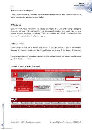 11

3/ Formations inter-entreprises

Cette rubrique récapitule l’ensemble des formations inter-entreprises. Elles se répartissent sur 3
pages : management, vente ou communication.



4/ Ressources

C’est ici qu’est stocké l’ensemble des articles n’étant plus à la une. Cette rubrique comporte
également une page « Foire aux questions » qui donne des informations sur la société (avec des liens
vers les pages de la rubrique « La société AXOM », sur les droits des salariés à la formation, sur les
manières de se faire financer une formation, etc.



5/ Nous contacter

Cette rubrique a pour but de faciliter et d’inciter à la prise de contact. La page « coordonnée »
regroupe des informations tel qu’un plan Google Map (où nous trouver ?) nos horaires d’ouvertures,
…

Un formulaire de contact permettra aux internautes de nous faire part d’une manière précise de leur
question et de leur demande.



Exemple de menus de 2 sites concurrents :




Contact : Jérémy Abdilla – Chargé de communication       jeremy.abdilla@axom-formation.com / 06.98.54.70.36
 