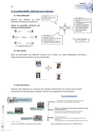 12

1/ La société AXOM : détail des sous-rubriques
     A) Notre philosophie

Reprend des éléments de notre
Powerpoint de présentation générale.

Prévoir la possibilité d’intégrer une
brochure en téléchargement.




     B) Notre équipe

Offre une présentation des différents membres de la société, une rapide bibliographie (formations,
références), des liens éventuels vers leur profil Viadeo.




     C) Nos interventions

Présente notre expérience en reprenant des exemples d’interventions (en accord avec les clients
concernés) et les résultats obtenus. Objectif : montrer notre expérience et notre efficacité.




Contact : Jérémy Abdilla – Chargé de communication   jeremy.abdilla@axom-formation.com / 06.98.54.70.36
 