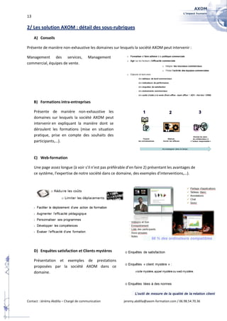 13

2/ Les solution AXOM : détail des sous-rubriques
     A) Conseils

Présente de manière non-exhaustive les domaines sur lesquels la société AXOM peut intervenir :

Management des services,                 Management
commercial, équipes de vente.




     B) Formations intra-entreprises

     Présente de manière non-exhaustive les
     domaines sur lesquels la société AXOM peut
     intervenir en expliquant la manière dont se
     déroulent les formations (mise en situation
     pratique, prise en compte des souhaits des
     participants,…).


     C) Web-formation

     Une page assez longue (à voir s’il n’est pas préférable d’en faire 2) présentant les avantages de
     ce système, l’expertise de notre société dans ce domaine, des exemples d’interventions,…).




     D) Enquêtes satisfaction et Clients mystères

     Présentation et exemples de prestations
     proposées par la société AXOM dans ce
     domaine.




Contact : Jérémy Abdilla – Chargé de communication         jeremy.abdilla@axom-formation.com / 06.98.54.70.36
 
