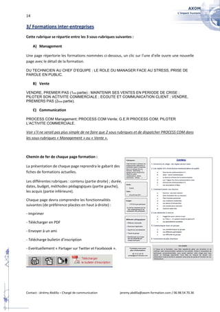 14

3/ Formations inter-entreprises
Cette rubrique se répartie entre les 3 sous-rubriques suivantes :

     A) Management

Une page répertorie les formations nommées ci-dessous, un clic sur l’une d’elle ouvre une nouvelle
page avec le détail de la formation.

DU TECHNICIEN AU CHEF D’EQUIPE ; LE ROLE DU MANAGER FACE AU STRESS, PRISE DE
PAROLE EN PUBLIC.

     B) Vente

VENDRE, PREMIER PAS (1ère partie) ; MAINTENIR SES VENTES EN PERIODE DE CRISE ;
PILOTER SON ACTIVITE COMMERCIALE ; ECOUTE ET COMMUNICATION CLIENT ; VENDRE,
PREMIERS PAS (2ème partie).

     C) Communication

PROCESS COM Management; PROCESS COM Vente; G.E.R PROCESS COM; PILOTER
L’ACTIVITE COMMERCIALE.

Voir s’il ne serait pas plus simple de ne faire que 2 sous rubriques et de dispatcher PROCESS COM dans
les sous-rubriques « Management » ou « Vente ».



Chemin de fer de chaque page formation :

La présentation de chaque page reprendra le gabarit des
fiches de formations actuelles.

Les différentes rubriques : contenu (partie droite) ; durée,
dates, budget, méthodes pédagogiques (partie gauche),
les acquis (partie inférieure).

Chaque page devra comprendre les fonctionnalités
suivantes (de préférence placées en haut à droite) :

- Imprimer

- Télécharger en PDF

- Envoyer à un ami

- Télécharge bulletin d’inscription

- Eventuellement « Partager sur Twitter et Faceboook ».




Contact : Jérémy Abdilla – Chargé de communication        jeremy.abdilla@axom-formation.com / 06.98.54.70.36
 