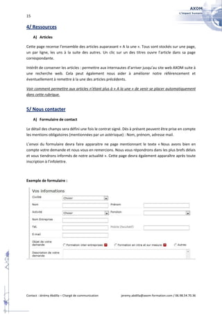 15

4/ Ressources
     A) Articles

Cette page recense l’ensemble des articles auparavant « A la une ». Tous sont stockés sur une page,
un par ligne, les uns à la suite des autres. Un clic sur un des titres ouvre l’article dans sa page
correspondante.

Intérêt de conserver les articles : permettre aux internautes d’arriver jusqu’au site web AXOM suite à
une recherche web. Cela peut également nous aider à améliorer notre référencement et
éventuellement à remettre à la une des articles précédents.

Voir comment permettre aux articles n’étant plus à « A la une » de venir se placer automatiquement
dans cette rubrique.


5/ Nous contacter
     A) Formulaire de contact

Le détail des champs sera défini une fois le contrat signé. Dès à présent peuvent être prise en compte
les mentions obligatoires (mentionnées par un astérisque) : Nom, prénom, adresse mail.

L’envoi du formulaire devra faire apparaitre ne page mentionnant le texte « Nous avons bien en
compte votre demande et nous vous en remercions. Nous vous répondrons dans les plus brefs délais
et vous tiendrons informés de notre actualité ». Cette page devra également apparaître après toute
inscription à l’infolettre.



Exemple de formulaire :




Contact : Jérémy Abdilla – Chargé de communication       jeremy.abdilla@axom-formation.com / 06.98.54.70.36
 