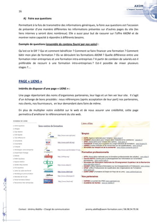 16

     A) Foire aux questions

Permettant à la fois de transmettre des informations génériques, la foire aux questions est l’occasion
de présenter d’une manière différentes les informations présentes sur d’autres pages du site (les
liens internes y seront donc nombreux). Elle a aussi pour but de rassurer sur l’offre AXOM et de
montrer notre capacité à répondre à différents besoins.

Exemple de questions (ensemble du contenu fourni par nos soins) :

Qu’est-ce le DIF ? Qui et comment bénéficier ? Comment se faire financer une formation ? Comment
bâtir mon plan de formation ? Où se déroulent les formations AXOM ? Quelle différence entre une
formation inter-entreprises et une formation intra-entreprises ? A partir de combien de salariés est-il
préférable de recourir à une formation intra-entreprises ? Est-il possible de mixer plusieurs
stages ?....



PAGE « LIENS »
Intérêts de disposer d’une page « LIENS » :

Une page répertoriant des noms d’organismes partenaires, leur logo et un lien ver leur site. Il s’agit
d’un échange de bons procédés : nous référençons (après acceptation de leur part) nos partenaires,
nos clients, nos fournisseurs, en leur demandant dans faire de même.

En plus de multiplier notre visibilité sur le web et de nous assurer une crédibilité, cette page
permettra d’améliorer le référencement du site web.




Contact : Jérémy Abdilla – Chargé de communication       jeremy.abdilla@axom-formation.com / 06.98.54.70.36
 