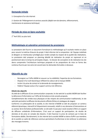 3

Demande initiale
1- Conception d’un site internet

2- Gestion de l’Hébergement et services associés (dépôt nom de domaine, référencement,
maintenance et assistance technique)



Période de mise en ligne souhaitée
1er Avril 2011 au plus tard.



Méthodologie et calendrier prévisionnel du prestataire
Le prestataire doit fournir un document formalisant la méthodologie qu’il souhaite mettre en place
pour assurer la maîtrise d’œuvre du projet. Il doit informer de la composition de l’équipe mobilisée
et désigner un interlocuteur privilégié pour rendre compte du respect de la qualité des réalisations.
Le prestataire doit proposer un planning détaillé de réalisation du projet en reprenant et en
positionnant dans le temps les principales étapes. Ce dossier de conception et de réalisation du site
devra comprendre l’architecture technique proposée et les propositions de mise en forme des
contenus fournis par nos soins (en accord avec les demandes formulées ci-dessous).



Objectifs du site
    -    Renseigner sur l’offre AXOM et rassurer sur la crédibilité, l’expertise de nos formations.
    -    Disposer d’un outil dynamique reflétant les valeurs de la marque AXOM.
    -    Inciter à la prise de contact et la demande de renseignements.
    -    Fédérer l’équipe autour d’un support commun de référence.

Détails des objectifs
Au-delà de la diffusion d’une communication corporate, le site web de la société AXOM doit faciliter
la délivrance d’information sur l’offre de formations et de conseils proposés.
Complémentaire des rendez-vous physiques et des moyens de communication traditionnels, le site
web doit permettre la diffusion de documents officiels (fiches et catalogues de stages).
Conforme à la philosophie de la société, le site internet d’AXOM se doit de proposer un contenu
éditorial dynamique, interactif et fréquemment renouvelé, relatifs à nos domaines d’interventions et
au secteur de la formation professionnelle. Le site web n’a pas pour seule vocation d’être un support
de diffusion unilatérale d’informations. C’est aussi un support de participation, de récolte de
données et de prise en compte des besoins. Il doit favoriser la prise de contacts par le biais de
formulaires dédiés. Dernièrement, le site internet de la société AXOM se devra d’offrir aux membres
de la société un cadre de référence commun permettant d’uniformiser et de renforcer la cohérence
des messages transmis.



Contact : Jérémy Abdilla – Chargé de communication         jeremy.abdilla@axom-formation.com / 06.98.54.70.36
 