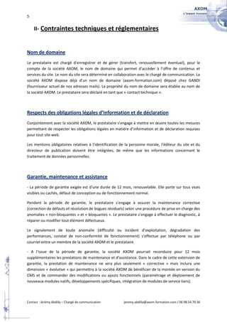 5


    II- Contraintes techniques et réglementaires


Nom de domaine
Le prestataire est chargé d’enregistrer et de gérer (transfert, renouvellement éventuel), pour le
compte de la société AXOM, le nom de domaine qui permet d’accéder à l’offre de contenus et
services du site. Le nom du site sera déterminé en collaboration avec le chargé de communication. La
société AXOM dispose déjà d’un nom de domaine (axom-formation.com) déposé chez GANDI
(fournisseur actuel de nos adresses mails). La propriété du nom de domaine sera établie au nom de
la société AXOM. Le prestataire sera déclaré en tant que « contact technique ».



Respects des obligations légales d’information et de déclaration
Conjointement avec la société AXOM, le prestataire s’engage à mettre en œuvre toutes les mesures
permettant de respecter les obligations légales en matière d’information et de déclaration requises
pour tout site web.

Les mentions obligatoires relatives à l’identification de la personne morale, l’éditeur du site et du
directeur de publication doivent être intégrées, de même que les informations concernant le
traitement de données personnelles.



Garantie, maintenance et assistance
- La période de garantie exigée est d’une durée de 12 mois, renouvelable. Elle porte sur tous vices
visibles ou cachés, défaut de conception ou de fonctionnement normal.

Pendant la période de garantie, le prestataire s’engage à assurer la maintenance corrective
(correction de défauts et résolution de bogues résiduels) selon une procédure de prise en charge des
anomalies « non-bloquantes » et « bloquantes ». Le prestataire s’engage à effectuer le diagnostic, à
réparer ou modifier tout élément défectueux.

Le signalement de toute anomalie (difficulté ou incident d’exploitation, dégradation des
performances, constat de non-conformité de fonctionnement) s’effectue par téléphone ou par
courriel entre un membre de la société AXOM et le prestataire.

- A l’issue de la période de garantie, la société AXOM pourrait reconduire pour 12 mois
supplémentaires les prestations de maintenance et d’assistance. Dans le cadre de cette extension de
garantie, la prestation de maintenance ne sera plus seulement « corrective » mais inclura une
dimension « évolutive » qui permettra à la société AXOM de bénéficier de la montée en version du
CMS et de commander des modifications ou ajouts fonctionnels (paramétrage et déploiement de
nouveaux modules natifs, développements spécifiques, intégration de modules de service tiers).



Contact : Jérémy Abdilla – Chargé de communication      jeremy.abdilla@axom-formation.com / 06.98.54.70.36
 