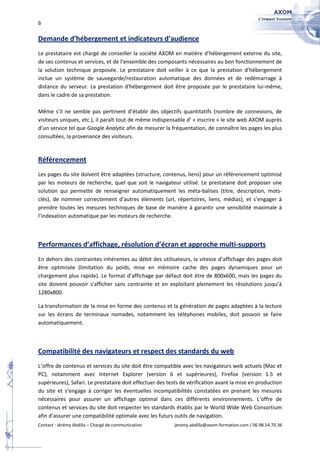 6

Demande d’hébergement et indicateurs d’audience
Le prestataire est chargé de conseiller la société AXOM en matière d’hébergement externe du site,
de ses contenus et services, et de l’ensemble des composants nécessaires au bon fonctionnement de
la solution technique proposée. Le prestataire doit veiller à ce que la prestation d’hébergement
inclue un système de sauvegarde/restauration automatique des données et de redémarrage à
distance du serveur. La prestation d'hébergement doit être proposée par le prestataire lui-même,
dans le cadre de sa prestation.

Même s’il ne semble pas pertinent d’établir des objectifs quantitatifs (nombre de connexions, de
visiteurs uniques, etc.), il paraît tout de même indispensable d’ « inscrire » le site web AXOM auprès
d’un service tel que Google Analytic afin de mesurer la fréquentation, de connaître les pages les plus
consultées, la provenance des visiteurs.


Référencement
Les pages du site doivent être adaptées (structure, contenus, liens) pour un référencement optimisé
par les moteurs de recherche, quel que soit le navigateur utilisé. Le prestataire doit proposer une
solution qui permette de renseigner automatiquement les méta-balises (titre, description, mots-
clés), de nommer correctement d’autres éléments (url, répertoires, liens, médias), et s’engager à
prendre toutes les mesures techniques de base de manière à garantir une sensibilité maximale à
l’indexation automatique par les moteurs de recherche.



Performances d’affichage, résolution d’écran et approche multi-supports
En dehors des contraintes inhérentes au débit des utilisateurs, la vitesse d’affichage des pages doit
être optimisée (limitation du poids, mise en mémoire cache des pages dynamiques pour un
chargement plus rapide). Le format d’affichage par défaut doit être de 800x600, mais les pages du
site doivent pouvoir s’afficher sans contrainte et en exploitant pleinement les résolutions jusqu’à
1280x800.

La transformation de la mise en forme des contenus et la génération de pages adaptées à la lecture
sur les écrans de terminaux nomades, notamment les téléphones mobiles, doit pouvoir se faire
automatiquement.



Compatibilité des navigateurs et respect des standards du web
L’offre de contenus et services du site doit être compatible avec les navigateurs web actuels (Mac et
PC), notamment avec Internet Explorer (version 6 et supérieures), Firefox (version 1.5 et
supérieures), Safari. Le prestataire doit effectuer des tests de vérification avant la mise en production
du site et s’engage à corriger les éventuelles incompatibilités constatées en prenant les mesures
nécessaires pour assurer un affichage optimal dans ces différents environnements. L’offre de
contenus et services du site doit respecter les standards établis par le World Wide Web Consortium
afin d’assurer une compatibilité optimale avec les futurs outils de navigation.
Contact : Jérémy Abdilla – Chargé de communication        jeremy.abdilla@axom-formation.com / 06.98.54.70.36
 